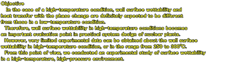 Objective In the case of a high-temperature condition, wall surface wettability and  heat transfer with the phase change are definitely expected to be different  from those in a low-temperature condition.   Therefore, wall surface wettability in high-temperature conditions becomes an important evaluation point in practical system design of nuclear plants.   However, very limited experimental data can be obtained about the wall surface wettability in high-temperature condition, or in the range from 250 to 300.  From this point of view, we conducted an experimental study of surface wettability in a high-temperature, high-pressure environment.  