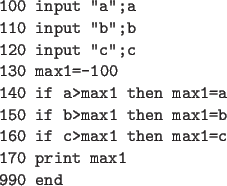 \begin{code}
100 input ''a'';a
110 input ''b'';b
120 input ''c'';c
130 max1=-100...
...b>max1 then max1=b
160 if c>max1 then max1=c
170 print max1
990 end
\end{code}