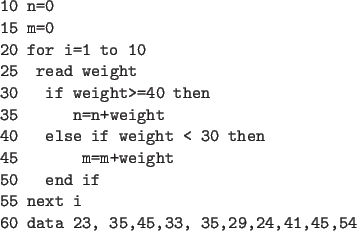 \begin{code}
10 n=0
15 m=0
20 for i=1 to 10
25 read weight
30 if weight>=40 then...
...m+weight
50 end if
55 next i
60 data 23, 35,45,33, 35,29,24,41,45,54
\end{code}