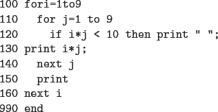 \begin{code}
100 fori=1to9
110 for j=1 to 9
120 if i*j < 10 then print '' '';
130 print i*j;
140 next j
150 print
160 next i
990 end
\end{code}
