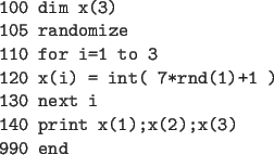 \begin{code}
100 dim x(3)
105 randomize
110 for i=1 to 3
120 x(i) = int( 7*rnd(1)+1 )
130 next i
140 print x(1);x(2);x(3)
990 end
\end{code}