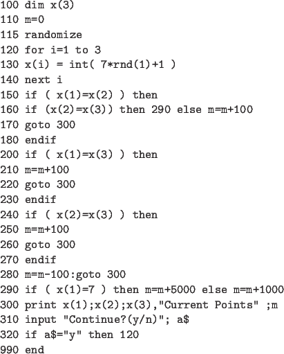 \begin{code}
100 dim x(3)
110 m=0
115 randomize
120 for i=1 to 3
130 x(i) = i...
...
310 input ''Continue?(y/n)''; a$
320 if a$=''y'' then 120
990 end
\end{code}